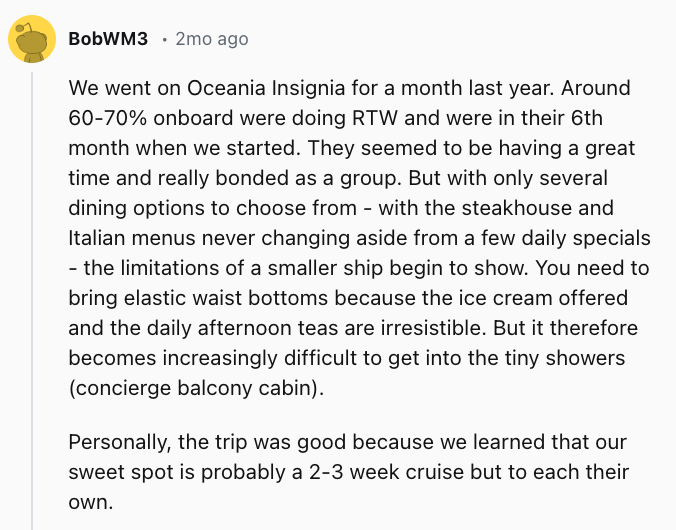 We went on Oceania Insignia for a month last year. Around 60-70% onboard were doing RTW and were in their 6th month when we started. They seemed to be having a great time and really bonded as a group. But with only several dining options to choose from - with the steakhouse and Italian menus never changing aside from a few daily specials - the limitations of a smaller ship begin to show. You need to bring elastic waist bottoms because the ice cream offered and the daily afternoon teas are irresistible. But it therefore becomes increasingly difficult to get into the tiny showers (concierge balcony cabin).Personally, the trip was good because we learned that our sweet spot is probably a 2-3 week cruise but to each their own.
